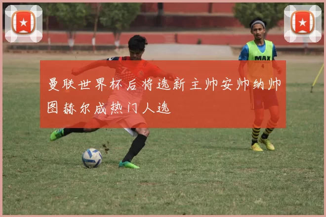 曼联世界杯后将选新主帅安帅纳帅图赫尔成热门人选