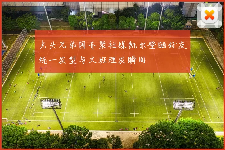 光头兄弟团齐聚社媒凯尔登晒好友统一发型与文班理发瞬间