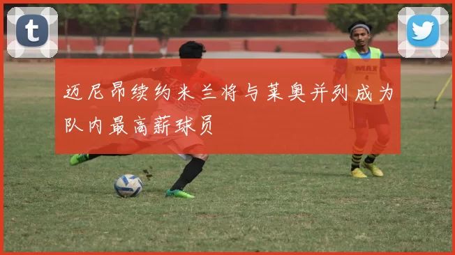 迈尼昂续约米兰将与莱奥并列成为队内最高薪球员