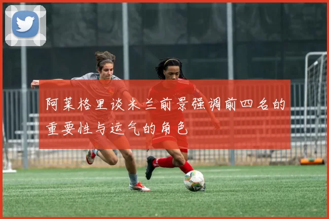阿莱格里谈米兰前景强调前四名的重要性与运气的角色