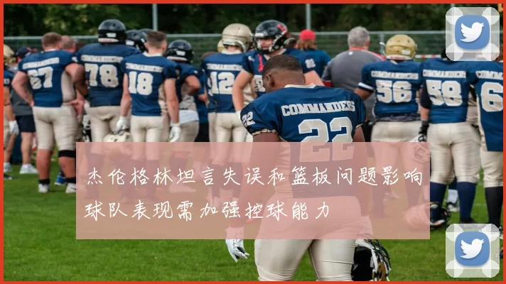 杰伦格林坦言失误和篮板问题影响球队表现需加强控球能力