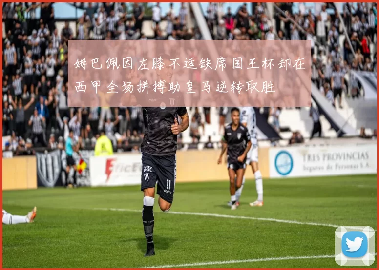 姆巴佩因左膝不适缺席国王杯却在西甲全场拼搏助皇马逆转取胜