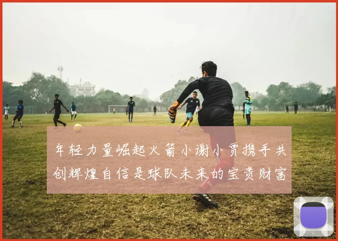 年轻力量崛起火箭小谢小贾携手共创辉煌自信是球队未来的宝贵财富