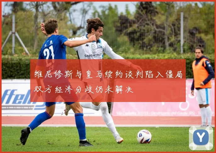 维尼修斯与皇马续约谈判陷入僵局双方经济分歧仍未解决